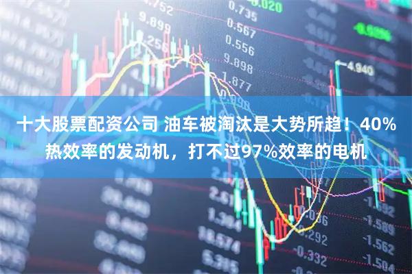 十大股票配资公司 油车被淘汰是大势所趋！40%热效率的发动机，打不过97%效率的电机