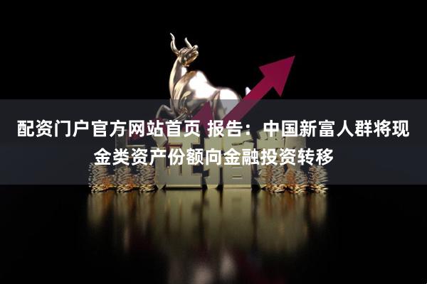 配资门户官方网站首页 报告：中国新富人群将现金类资产份额向金融投资转移