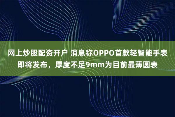 网上炒股配资开户 消息称OPPO首款轻智能手表即将发布，厚度不足9mm为目前最薄圆表