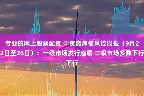 专业的网上股票配资 中资离岸债风控周报（9月22日至26日）：一级市场发行趋暖 二级市场多数下行