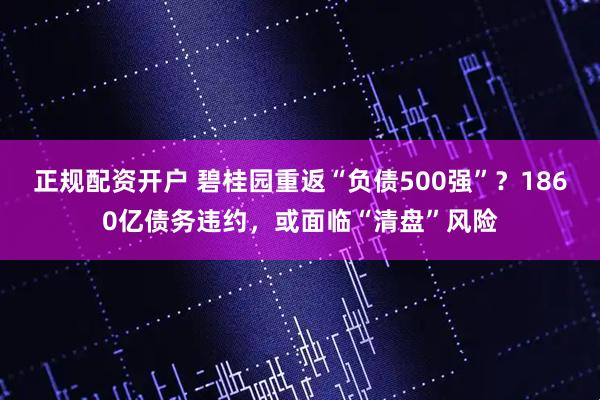 正规配资开户 碧桂园重返“负债500强”？1860亿债务违约，或面临“清盘”风险