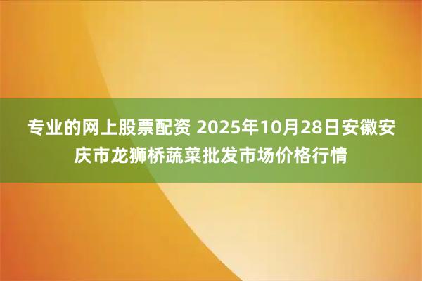 专业的网上股票配资 2025年10月28日安徽安庆市龙狮桥蔬菜批发市场价格行情