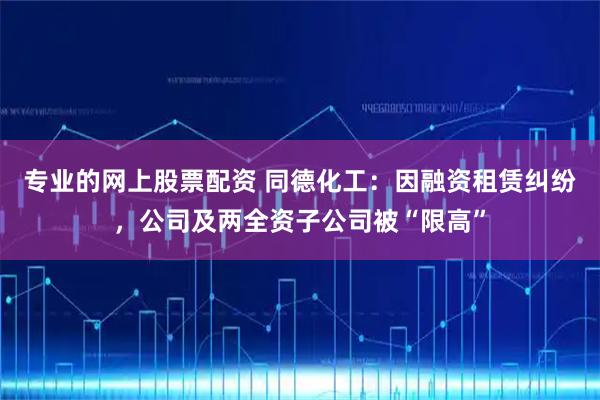 专业的网上股票配资 同德化工：因融资租赁纠纷，公司及两全资子公司被“限高”
