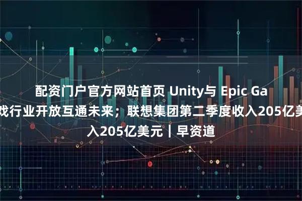 配资门户官方网站首页 Unity与 Epic Games共推游戏行业开放互通未来；联想集团第二季度收入205亿美元｜早资道
