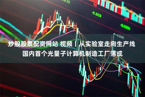 炒股股票配资网站 视频丨从实验室走向生产线 国内首个光量子计算机制造工厂落成