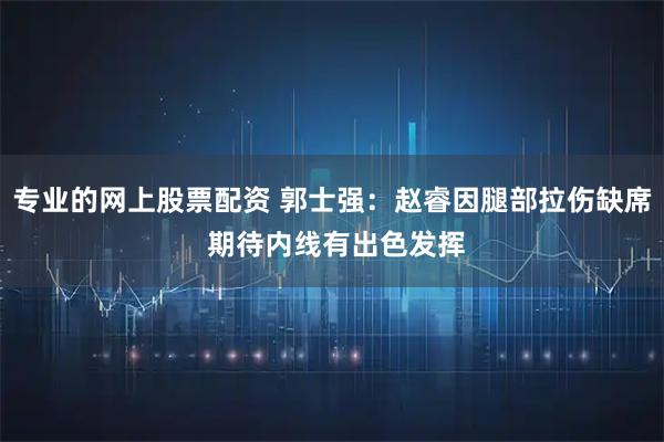 专业的网上股票配资 郭士强：赵睿因腿部拉伤缺席 期待内线有出色发挥