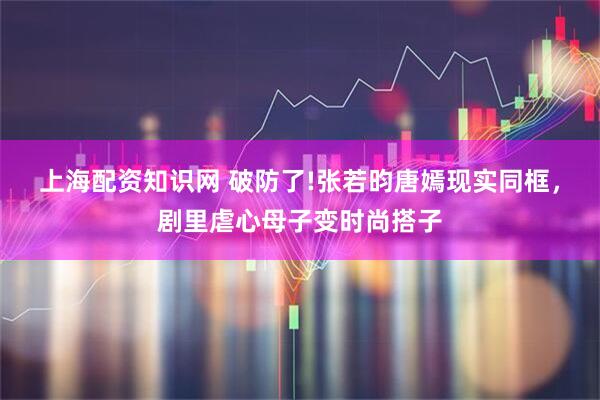 上海配资知识网 破防了!张若昀唐嫣现实同框，剧里虐心母子变时尚搭子