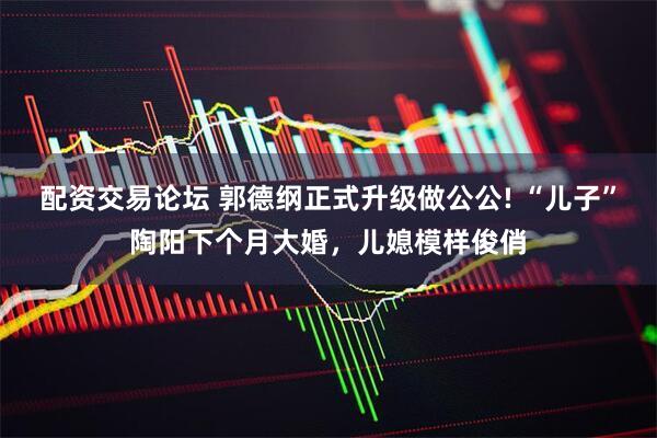 配资交易论坛 郭德纲正式升级做公公! “儿子”陶阳下个月大婚，儿媳模样俊俏