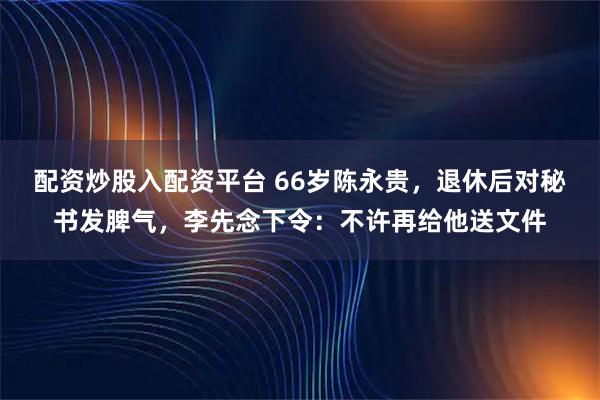 配资炒股入配资平台 66岁陈永贵，退休后对秘书发脾气，李先念下令：不许再给他送文件