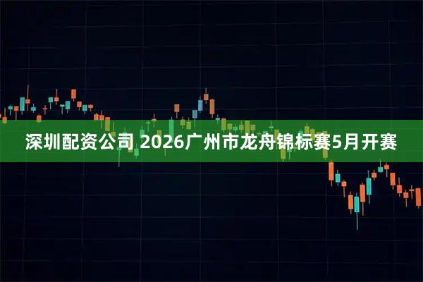 深圳配资公司 2026广州市龙舟锦标赛5月开赛