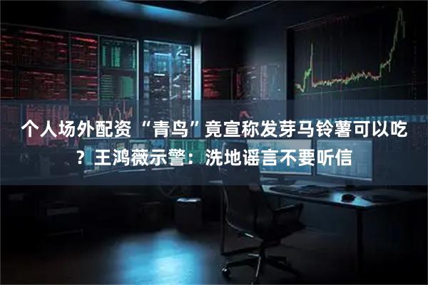 个人场外配资 “青鸟”竟宣称发芽马铃薯可以吃？王鸿薇示警：洗地谣言不要听信