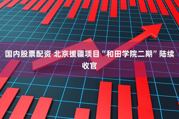 国内股票配资 北京援疆项目“和田学院二期”陆续收官