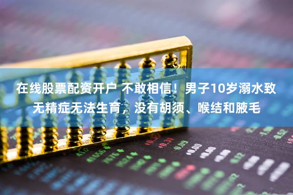 在线股票配资开户 不敢相信！男子10岁溺水致无精症无法生育，没有胡须、喉结和腋毛