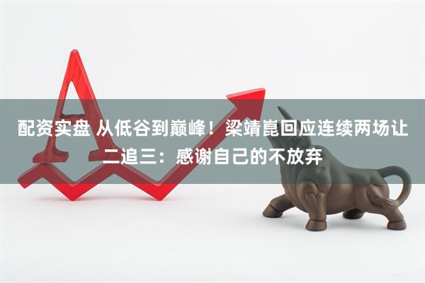 配资实盘 从低谷到巅峰！梁靖崑回应连续两场让二追三：感谢自己的不放弃
