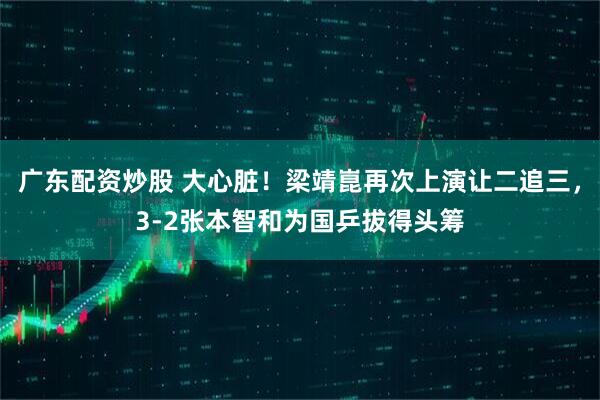 广东配资炒股 大心脏！梁靖崑再次上演让二追三，3-2张本智和为国乒拔得头筹