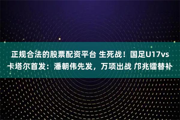 正规合法的股票配资平台 生死战！国足U17vs卡塔尔首发：潘朝伟先发，万项出战 邝兆镭替补