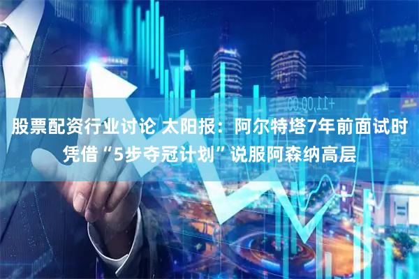 股票配资行业讨论 太阳报：阿尔特塔7年前面试时凭借“5步夺冠计划”说服阿森纳高层