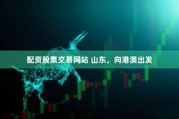 配资股票交易网站 山东，向港澳出发