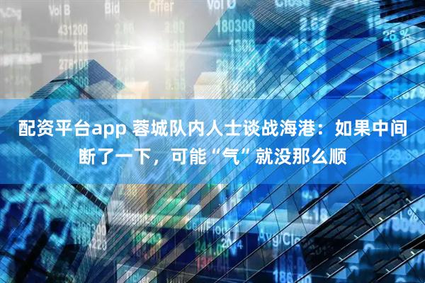 配资平台app 蓉城队内人士谈战海港：如果中间断了一下，可能“气”就没那么顺