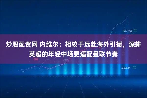 炒股配资网 内维尔：相较于远赴海外引援，深耕英超的年轻中场更适配曼联节奏