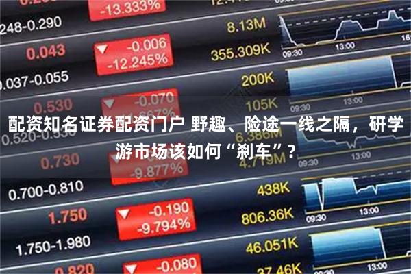 配资知名证券配资门户 野趣、险途一线之隔，研学游市场该如何“刹车”？