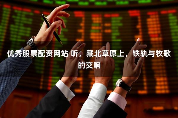 优秀股票配资网站 听，藏北草原上，铁轨与牧歌的交响