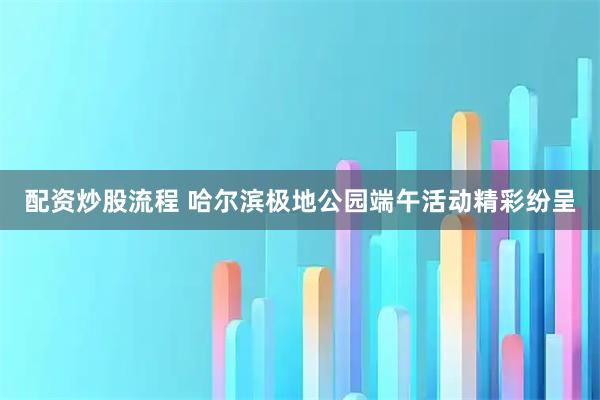 配资炒股流程 哈尔滨极地公园端午活动精彩纷呈