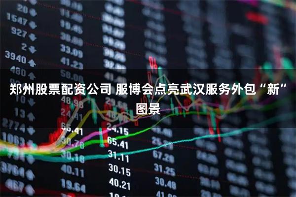 郑州股票配资公司 服博会点亮武汉服务外包“新”图景