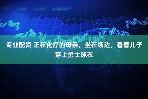 专业配资 正在化疗的母亲，坐在场边，看着儿子穿上勇士球衣