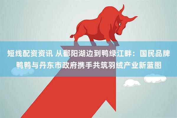 短线配资资讯 从鄱阳湖边到鸭绿江畔：国民品牌鸭鸭与丹东市政府携手共筑羽绒产业新蓝图