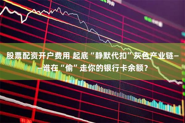 股票配资开户费用 起底“静默代扣”灰色产业链——谁在“偷”走你的银行卡余额？