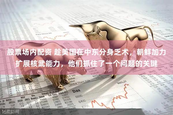 股票场内配资 趁美国在中东分身乏术，朝鲜加力扩展核武能力，他们抓住了一个问题的关键