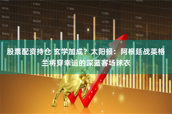 股票配资持仓 玄学加成?太阳报:阿根廷战英格兰将穿幸运的深蓝客场球衣