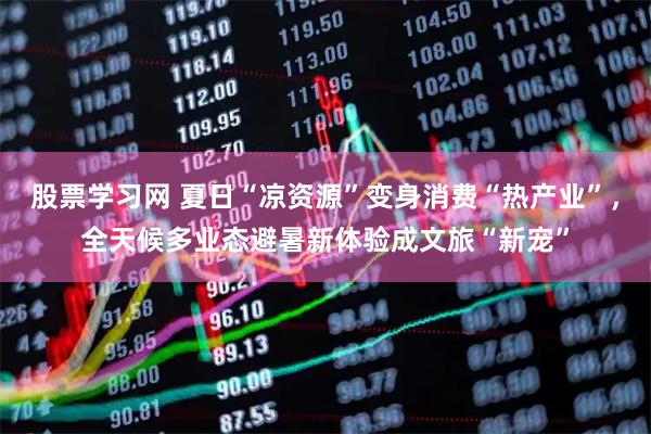 股票学习网 夏日“凉资源”变身消费“热产业”，全天候多业态避暑新体验成文旅“新宠”