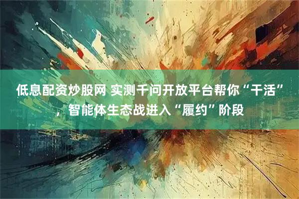 低息配资炒股网 实测千问开放平台帮你“干活”，智能体生态战进入“履约”阶段