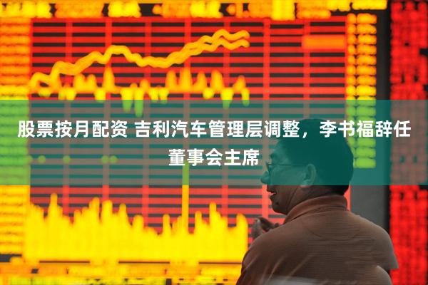股票按月配资 吉利汽车管理层调整，李书福辞任董事会主席