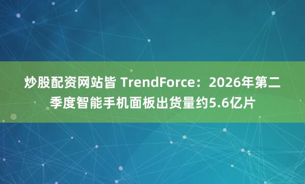 炒股配资网站皆 TrendForce：2026年第二季度智能手机面板出货量约5.6亿片