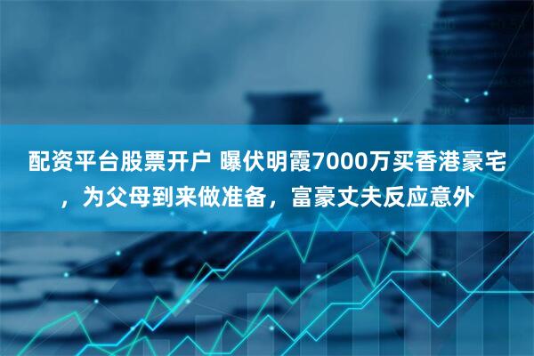 配资平台股票开户 曝伏明霞7000万买香港豪宅，为父母到来做准备，富豪丈夫反应意外