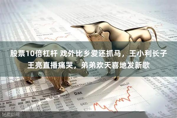 股票10倍杠杆 戏外比乡爱还抓马，王小利长子王亮直播痛哭，弟弟欢天喜地发新歌