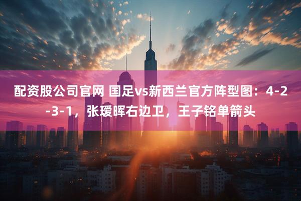 配资股公司官网 国足vs新西兰官方阵型图：4-2-3-1，张瑷晖右边卫，王子铭单箭头