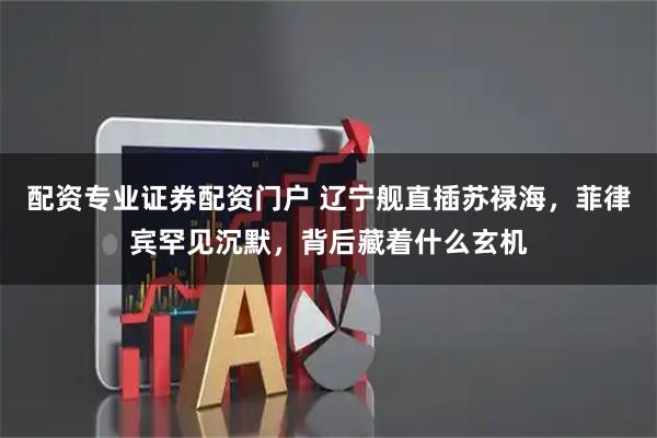 配资专业证券配资门户 辽宁舰直插苏禄海，菲律宾罕见沉默，背后藏着什么玄机